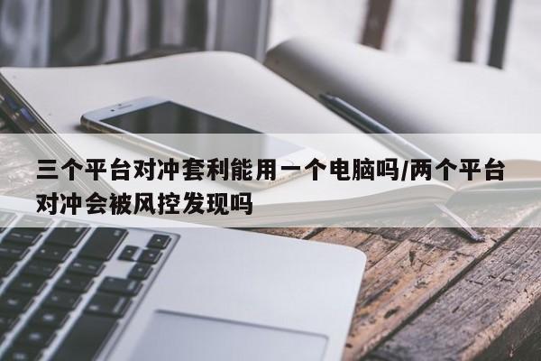 三个平台对冲套利能用一个电脑吗/两个平台对冲会被风控发现吗
