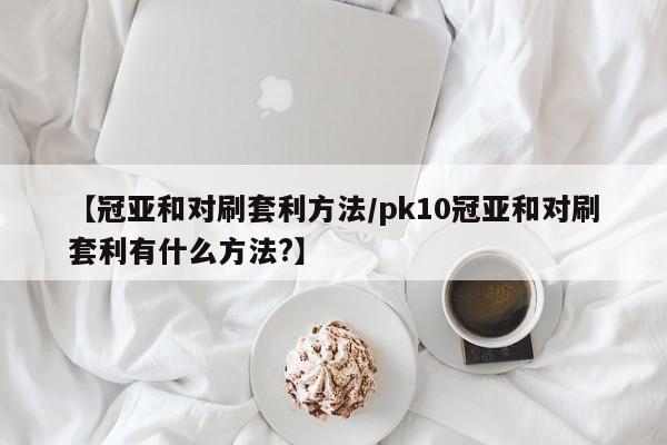 【冠亚和对刷套利方法/pk10冠亚和对刷套利有什么方法?】