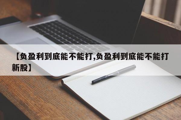 【负盈利到底能不能打,负盈利到底能不能打新股】