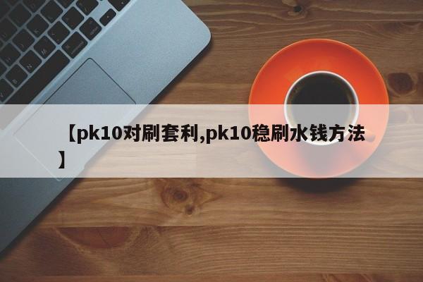 【pk10对刷套利,pk10稳刷水钱方法】