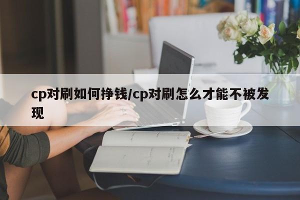 cp对刷如何挣钱/cp对刷怎么才能不被发现